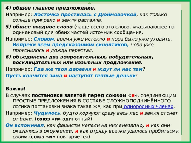 4) общее главное предложение. Например:  Ласточка простилась с Дюймовочкой , как только солнце пригрело  и  земля растаяла. 5) общее вводное слово  (чаще всего это слово, указывающее на одинаковый для обеих частей источник сообщения. Например:   Словом , время уже истекло  и  пора было уже уходить. Вопреки всем предсказаниям синоптиков, небо уже прояснилось  и  дождь перестал. 6) объединены два вопросительных, побудительных, восклицательных или назывных предложения. Например:  Где же твоя деревня   и   ждут ли нас там ? Пусть кончится зима   и   наступят теплые деньки !   Важно! В случаях  постановки запятой перед союзом « и » , соединяющим ПРОСТЫЕ ПРЕДЛОЖЕНИЯ В СОСТАВЕ СЛОЖНОПОДЧИНЁННОГО логика постановки знака такая же, как при  однородных членах . Например:  Чудилось , будто корчуют сразу весь лес  и  земля стонет от боли.  ( союз «и»  одиночный) Он вспоминал , как фашисты напали на них внезапно ,  и  как они оказались в окружении ,   и  как отряду все же удалось пробиться к своим. ( союз «и»  повторяется) 