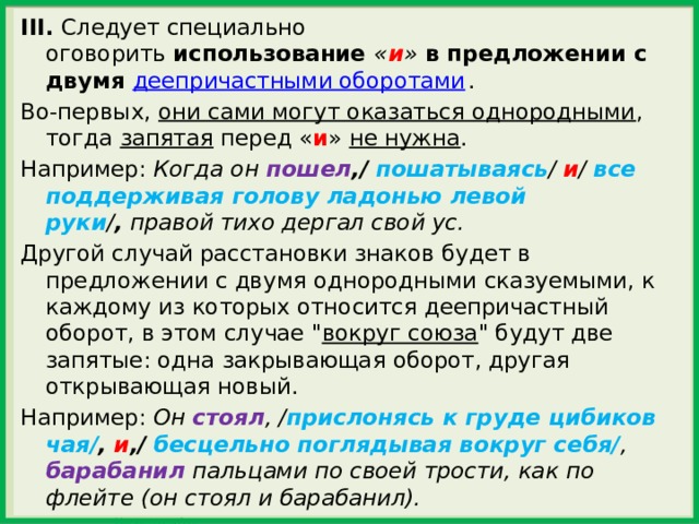 III.  Следует специально оговорить  использование  « и »  в предложении с двумя  деепричастными оборотами . Во-первых, они сами могут оказаться однородными , тогда запятая перед « и » не нужна . Например:  Когда он пошел ,/   пошатываясь /  и /  все поддерживая голову ладонью левой руки / ,  правой тихо дергал свой ус. Другой случай расстановки знаков будет в предложении с двумя однородными сказуемыми, к каждому из которых относится деепричастный оборот, в этом случае 