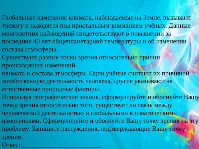 Глобальные изменения климата, наблюдаемые на Земле, вызывают тревогу и находятся под пристальным вниманием учёных. Данные многолетних наблюдений свидетельствуют о повышении за последние 40 лет общепланетарной температуры и об изменении состава атмосферы. Существуют разные точки зрения относительно причин происходящих изменений климата и состава атмосферы. Одни учёные считают их причиной хозяйственную деятельность человека, другие указывают на естественные природные факторы. Используя географические знания, сформулируйте и обоснуйте Вашу точку зрения относительно того, существует ли связь между человеческой деятельностью и глобальными климатическими изменениями. Сформулируйте и обоснуйте Вашу точку зрения на эту проблему. Запишите рассуждения, подтверждающие Вашу точку зрения. Ответ: ________________________ 