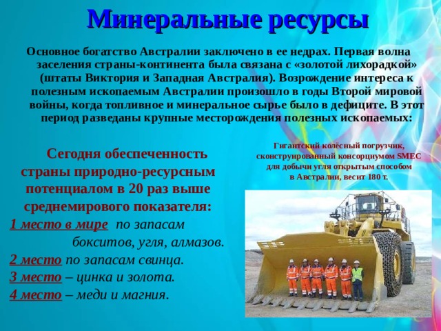Минеральные ресурсы Основное богатство Австралии заключено в ее недрах. Первая волна заселения страны-континента была связана с «золотой лихорадкой» (штаты Виктория и Западная Австралия). Возрождение интереса к полезным ископаемым Австралии произошло в годы Второй мировой войны, когда топливное и минеральное сырье было в дефиците. В этот период разведаны крупные месторождения полезных ископаемых: Гигантский колёсный погрузчик, сконструированный консорциумом SMEC для добычи угля открытым способом в Австралии, весит 180 т.  Сегодня обеспеченность страны природно-ресурсным потенциалом в 20 раз выше среднемирового показателя: 1 место в мире по запасам  бокситов, угля, алмазов. 2 место по запасам свинца. 3 место – цинка и золота. 4 место – меди и магния.  