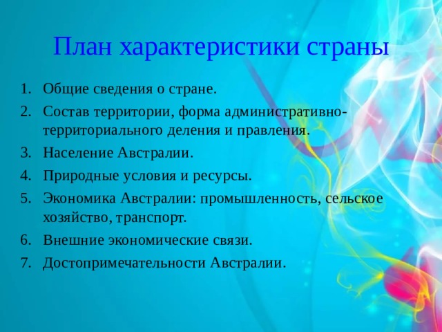 План характеристики страны Общие сведения о стране. Состав территории, форма административно-территориального деления и правления. Население Австралии. Природные условия и ресурсы. Экономика Австралии: промышленность, сельское хозяйство, транспорт. Внешние экономические связи. Достопримечательности Австралии.  