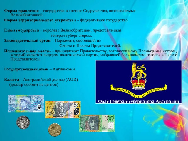 Форма правления – государство в составе Содружества, возглавляемые Великобританией. Форма территориального устройств а – федеративное государство Глава государства – королева Великобритании, представленная  генерал-губернатором. Законодательный орган – Парламент, состоящий из  Сената и Палаты Представителей. Исполнительная власть – принадлежит Правительству, возглавляемому Премьер-министром, который является лидером   политической партии, набравшей большинство голосов в Палате Представителей.  Государственный язык – Английский.  Валюта – Австралийский доллар (AUD)  (доллар состоит из центов)    Флаг Генерал-губернатора Австралии 