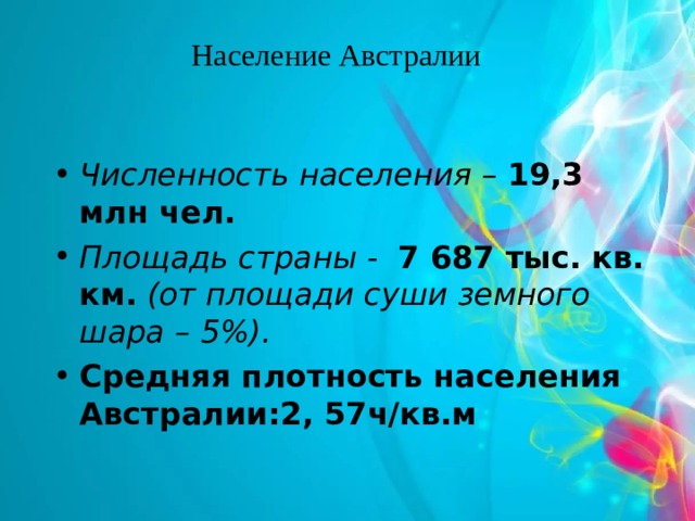 Население Австралии Численность населения – 19,3 млн чел.  Площадь страны - 7 687 тыс. кв. км.  (от площади суши земного шара – 5%).  Средняя плотность населения Австралии:2, 57ч/кв.м 