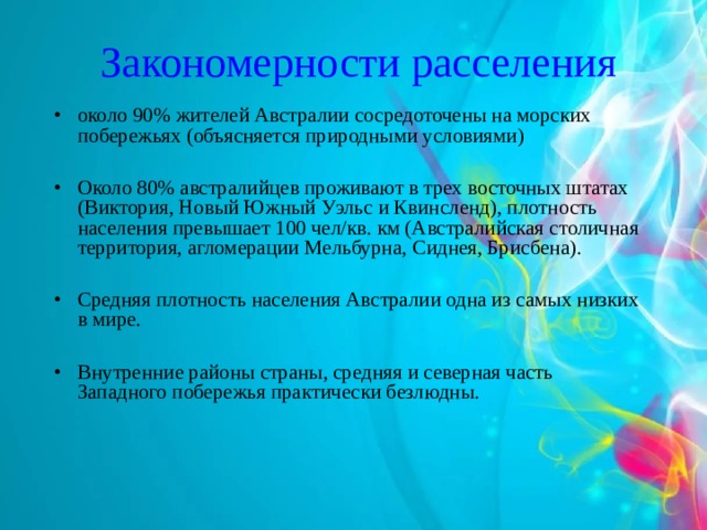 Закономерности расселения около 90% жителей Австралии сосредоточены на морских побережьях (объясняется природными условиями)  Около 80% австралийцев проживают в трех восточных штатах (Виктория, Новый Южный Уэльс и Квинсленд), плотность населения превышает 100 чел/кв. км (Австралийская столичная территория, агломерации Мельбурна, Сиднея, Брисбена).  Средняя плотность населения Австралии одна из самых низких в мире.  Внутренние районы страны, средняя и северная часть Западного побережья практически безлюдны. 