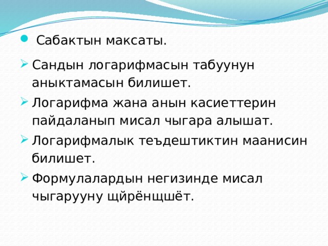  Сабактын максаты. Сандын логарифмасын табуунун аныктамасын билишет. Логарифма жана анын касиеттерин пайдаланып мисал чыгара алышат. Логарифмалык теъдештиктин маанисин билишет. Формулалардын негизинде мисал чыгарууну щйрёнщшёт. 