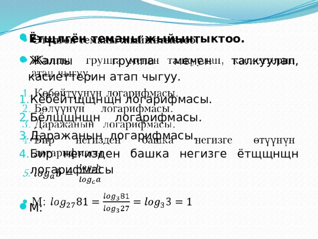 Ётщлгён теманы жыйынтыктоо. Жалпы группа менен талкуулап, касиеттерин атап чыгуу.   Кёбёйтщщнщн логарифмасы. Бёлщщнщн логарифмасы. Даражанын логарифмасы. Бир негизден башка негизге ётщщнщн логарифмасы М: 