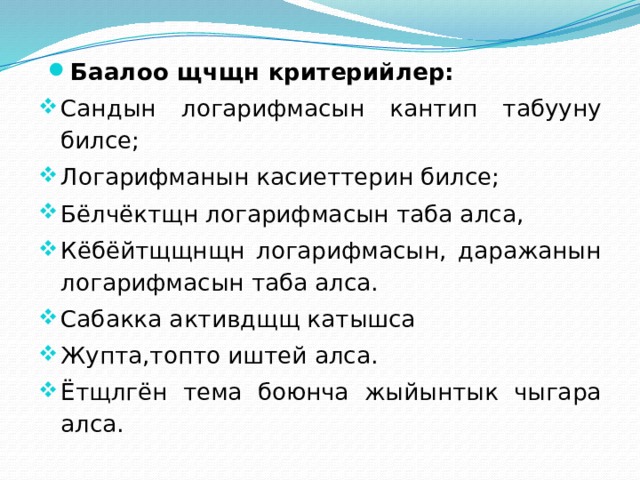 Баалоо щчщн критерийлер: Сандын логарифмасын кантип табууну билсе; Логарифманын касиеттерин билсе; Бёлчёктщн логарифмасын таба алса, Кёбёйтщщнщн логарифмасын, даражанын логарифмасын таба алса. Сабакка активдщщ катышса Жупта,топто иштей алса. Ётщлгён тема боюнча жыйынтык чыгара алса. 