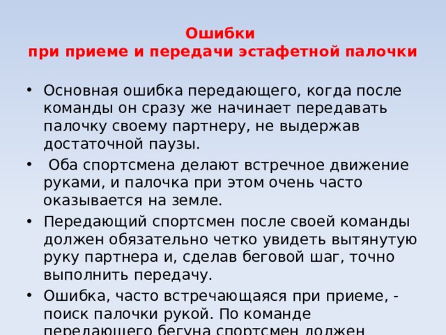 Ошибки при приеме и передачи эстафетной палочки Основная ошибка передающего, когда после команды он сразу же начинает передавать палочку своему партнеру, не выдержав достаточной паузы. Оба спортсмена делают встречное движение руками, и палочка при этом очень часто оказывается на земле. Передающий спортсмен после своей команды должен обязательно четко увидеть вытянутую руку партнера и, сделав беговой шаг, точно выполнить передачу. Ошибка, часто встречающаяся при приеме, - поиск палочки рукой. По команде передающего бегуна спортсмен должен вытянуть назад руку и держать ее твердо, без каких - либо движений.