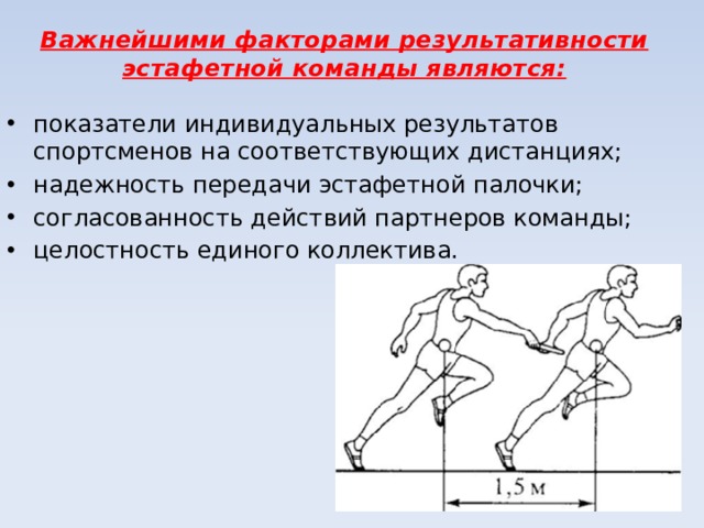 Важнейшими факторами результативности эстафетной команды являются: показатели индивидуальных результатов спортсменов на соответствующих дистанциях; надежность передачи эстафетной палочки; согласованность действий партнеров команды; целостность единого коллектива. 