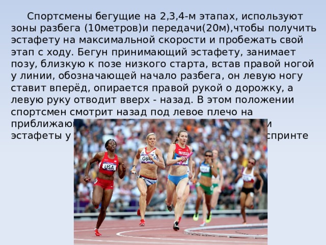  Спортсмены бегущие на 2,3,4-м этапах, используют зоны разбега (10метров)и передачи(20м),чтобы получить эстафету на максимальной скорости и пробежать свой этап с ходу. Бегун принимающий эстафету, занимает позу, близкую к позе низкого старта, встав правой ногой у линии, обозначающей начало разбега, он левую ногу ставит вперёд, опирается правой рукой о дорожку, а левую руку отводит вверх - назад. В этом положении спортсмен смотрит назад под левое плечо на приближающегося бегуна. До момента передачи эстафеты у обоих бегунов руки движутся как в спринте 