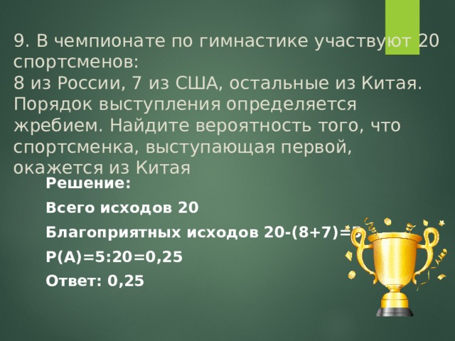 9. В чемпионате по гимнастике участвуют 20 спортсменов:  8 из России, 7 из США, остальные из Китая. Порядок выступления определяется жребием. Найдите вероятность того, что спортсменка, выступающая первой, окажется из Китая Решение: Всего исходов 20 Благоприятных исходов 20-(8+7)=5 Р(А)=5:20=0,25 Ответ: 0,25 