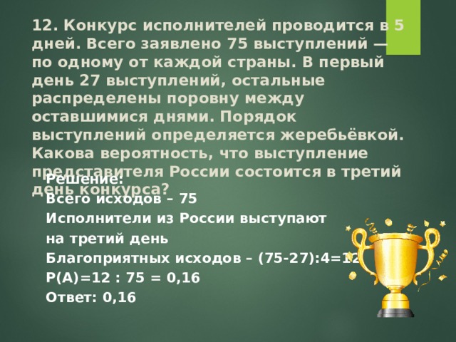 12. Конкурс исполнителей проводится в 5 дней. Всего заявлено 75 выступлений — по одному от каждой страны. В первый день 27 выступлений, остальные распределены поровну между оставшимися днями. Порядок выступлений определяется жеребьёвкой. Какова вероятность, что выступление представителя России состоится в третий день конкурса? Решение: Всего исходов – 75 Исполнители из России выступают на третий день Благоприятных исходов – (75-27):4=12 Р(А)=12 : 75 = 0,16 Ответ: 0,16  