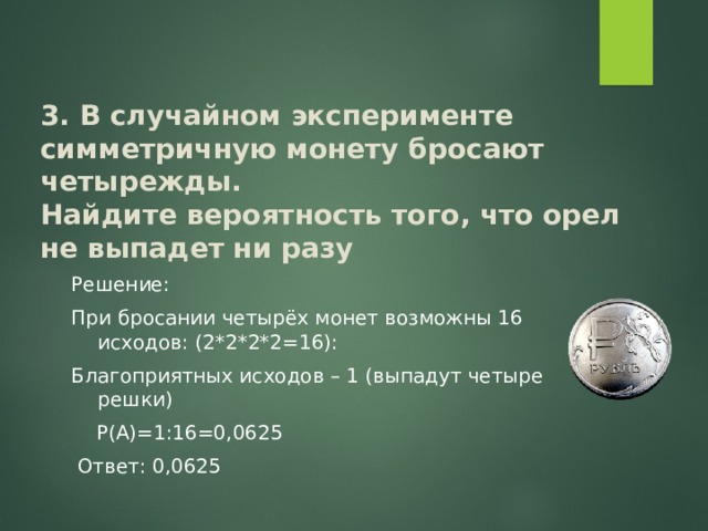 3. В случайном эксперименте симметричную монету бросают четырежды.  Найдите вероятность того, что орел не выпадет ни разу Решение: При бросании четырёх монет возможны 16 исходов: (2*2*2*2=16): Благоприятных исходов – 1 (выпадут четыре решки)  Р(А)=1:16=0,0625  Ответ: 0,0625 