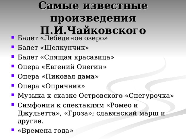 Самые известные произведения П.И.Чайковского Балет «Лебединое озеро» Балет «Щелкунчик» Балет «Спящая красавица» Опера «Евгений Онегин» Опера «Пиковая дама» Опера «Опричник» Музыка к сказке Островского «Снегурочка» Симфонии к спектаклям «Ромео и Джульетта», «Гроза»; славянский марш и другие. «Времена года»   