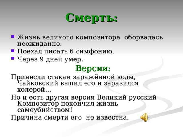 Смерть: Жизнь великого композитора оборвалась неожиданно. Поехал писать 6 симфонию. Через 9 дней умер.  Версии: Принесли стакан заражённой воды, Чайковский выпил его и заразился холерой… Но и есть другая версия Великий русский Композитор покончил жизнь самоубийством! Причина смерти его не известна. 