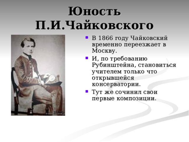 Юность П.И.Чайковского В 1866 году Чайковский временно переезжает в Москву. И, по требованию Рубинштейна, становиться учителем только что открывшейся консерватории. Тут же сочинил свои первые композиции.  