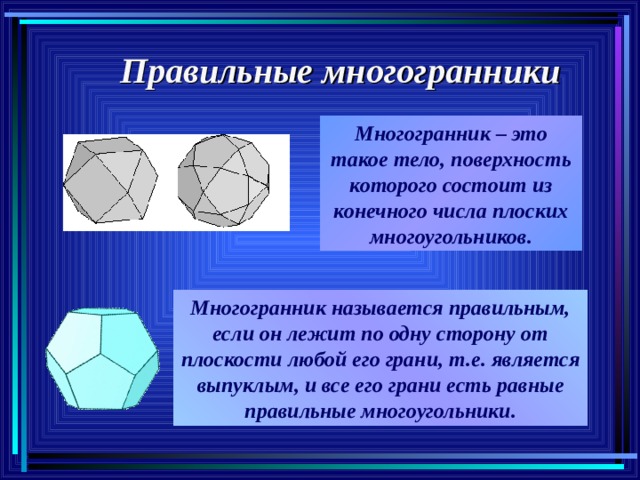 Правильные многогранники Многогранник – это такое тело, поверхность которого состоит из конечного числа плоских многоугольников. Многогранник называется правильным, если он лежит по одну сторону от плоскости любой его грани, т.е. является выпуклым, и все его грани есть равные правильные многоугольники. 