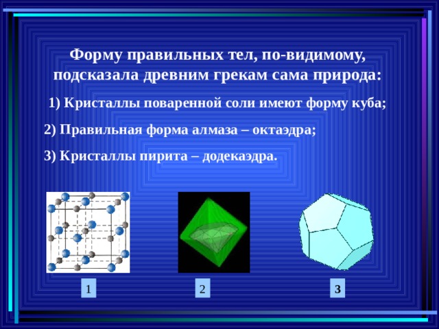 Форму правильных тел, по-видимому, подсказала древним грекам сама природа: 1) Кристаллы поваренной соли имеют форму куба; 2) Правильная форма алмаза – октаэдра; 3) Кристаллы пирита – додекаэдра. 1 2 3 