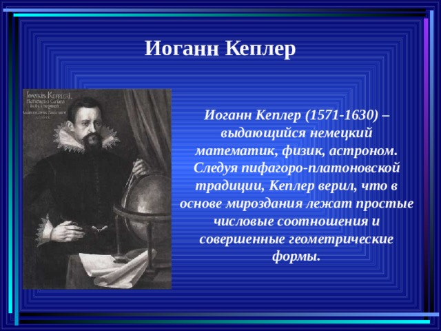 Иоганн Кеплер Иоганн Кеплер (1571-1630) – выдающийся немецкий математик, физик, астроном. Следуя пифагоро-платоновской традиции, Кеплер верил, что в основе мироздания лежат простые числовые соотношения и совершенные геометрические формы. 