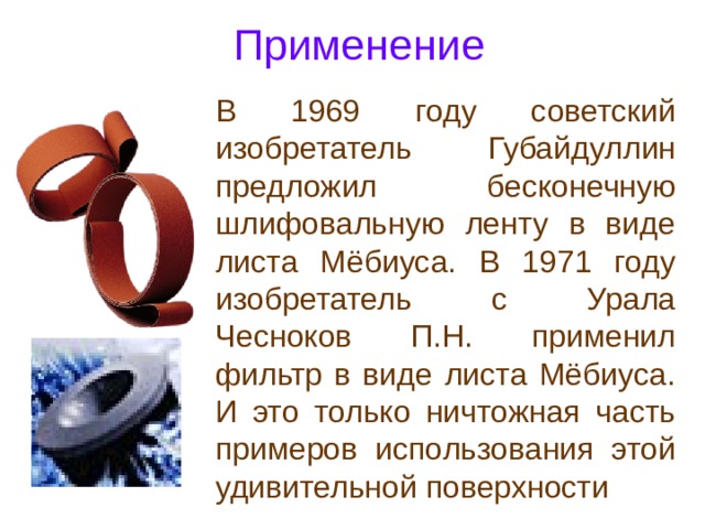 Применение В 1969 году советский изобретатель Губайдуллин предложил бесконечную шлифовальную ленту в виде листа Мёбиуса. В 1971 году изобретатель с Урала Чесноков П.Н. применил фильтр в виде листа Мёбиуса. И это только ничтожная часть примеров использования этой удивительной поверхности 