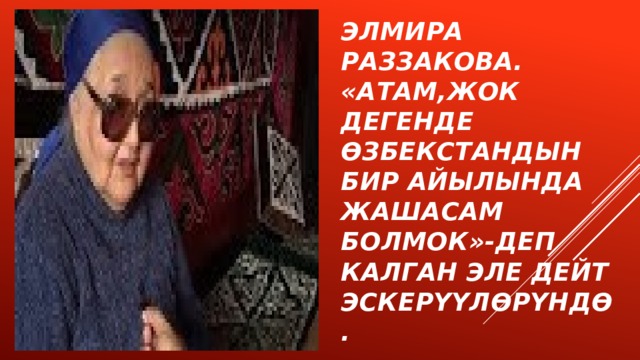 Элмира Раззакова.  «Атам,жок дегенде  Өзбекстандын бир айылында жашасам болмок»-деп калган эле дейт эскерүүлөрүндө. 