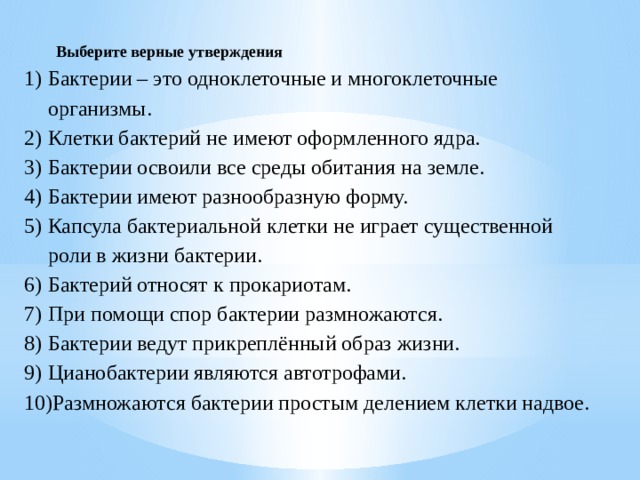 Выберите верные утверждения Бактерии – это одноклеточные и многоклеточные организмы. Клетки бактерий не имеют оформленного ядра. Бактерии освоили все среды обитания на земле. Бактерии имеют разнообразную форму. Капсула бактериальной клетки не играет существенной роли в жизни бактерии. Бактерий относят к прокариотам. При помощи спор бактерии размножаются. Бактерии ведут прикреплённый образ жизни. Цианобактерии являются автотрофами. Размножаются бактерии простым делением клетки надвое. 