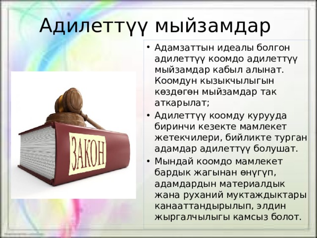 Адилеттүү мыйзамдар Адамзаттын идеалы болгон адилеттүү коомдо адилеттүү мыйзамдар кабыл алынат. Коомдун кызыкчылыгын көздөгөн мыйзамдар так аткарылат; Адилеттүү коомду курууда биринчи кезекте мамлекет жетекчилери, бийликте турган адамдар адилеттүү болушат. Мындай коомдо мамлекет бардык жагынан өнүгүп, адамдардын материалдык жана руханий муктаждыктары канааттандырылып, элдин жыргалчылыгы камсыз болот. 