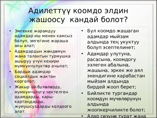 Адилеттүү коомдо элдин жашоосу кандай болот? Бул коомдо жашаган адамдар мыйзам алдында тең укуктуу болуп эсептелинет; Адамдар улутуна, расасына, коомдогу ээлеген абалына, жашына, эркек же аял экендигине карабастан мыйзам алдында бирдей жооп берет; Бийликте тургандар коомдун мүчөлөрүнүн алдында жоопкерчиликте болот; Алар сөзүнө турат жана убадаларын аткарууга милдеттүү болушат. Эмгекке жарамдуу адамдар иш менен камсыз болуп, эмгегине жараша акы алат; Адамдардын жөндөмүн жана талантын турмушка ашыруу үчүн кеңири мүмкүнчүлүктөр ачылат; Бардык адамдар социалдык жактан корголот; Жакыр үй-бүлөлөрдү, мүмкүнчүлүгү чектелген адамдарды, кары-картаңдарды, жумушсуздарды колдоого алат. 