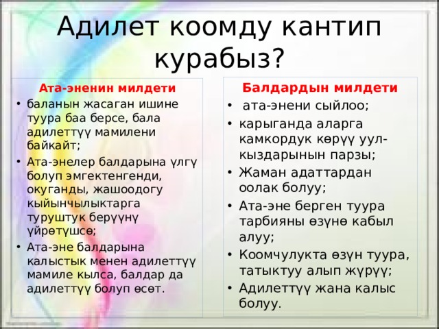 Адилет коомду кантип курабыз? Балдардын милдети  ата-энени сыйлоо; карыганда аларга камкордук көрүү уул-кыздарынын парзы; Жаман адаттардан оолак болуу; Ата-эне берген туура тарбияны өзүнө кабыл алуу; Коомчулукта өзүн туура, татыктуу алып жүрүү; Адилеттүү жана калыс болуу . Ата-эненин милдети баланын жасаган ишине туура баа берсе, бала адилеттүү мамилени байкайт; Ата-энелер балдарына үлгү болуп эмгектенгенди, окуганды, жашоодогу кыйынчылыктарга туруштук берүүнү үйрөтүшсө; Ата-эне балдарына калыстык менен адилеттүү мамиле кылса, балдар да адилеттүү болуп өсөт. 