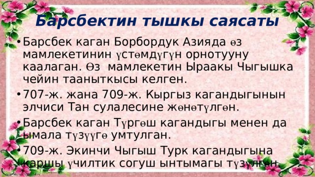 Барсбектин тышкы саясаты   Барсбек каган Борбордук Азияда ө з мамлекетинин ү ст ө мд ү г ү н орнотууну каалаган. Ө з мамлекетин Ыраакы Чыгышка чейин тааныткысы келген. 707-ж. жана 709-ж. Кыргыз кагандыгынын элчиси Тан сулалесине ж ө н ө т ү лг ө н. Барсбек каган Т ү рг ө ш кагандыгы менен да ымала т ү з үү г ө умтулган. 709-ж. Экинчи Чыгыш Турк кагандыгына каршы ү чилтик согуш ынтымагы т ү з ү лг ө н. 