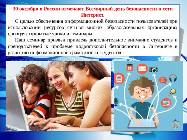 30 октября в России отмечают Всемирный день безопасности в сети Интернет. С целью обеспечения информационной безопасности пользователей при использовании ресурсов сети во многих образовательных организациях проводят открытые уроки и семинары. Наш семинар призван привлечь дополнительное внимание студентов и преподавателей к проблеме подростковой безопасности в Интернете и развитию информационной грамотности студентов. 