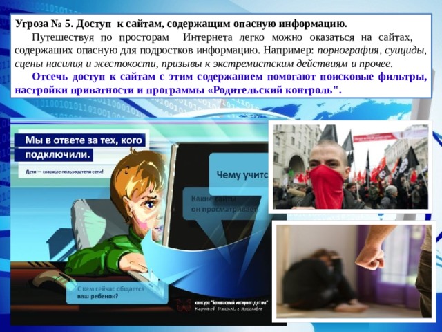 Угроза № 5. Доступ к сайтам, содержащим опасную информацию.   Путешествуя по просторам Интернета легко можно оказаться на сайтах, содержащих опасную для подростков информацию. Например: порнография, суициды, сцены насилия и жестокости, призывы к экстремистским действиям и прочее. Отсечь доступ к сайтам с этим содержанием помогают поисковые фильтры, настройки приватности и программы «Родительский контроль