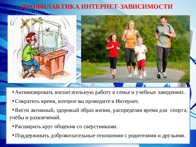 ПРОФИЛАКТИКА ИНТЕРНЕТ-ЗАВИСИМОСТИ Активизировать воспитательную работу в семье и учебных заведениях. Сократить время, которое вы проводите в Интернет. Вести активный, здоровый образ жизни, распределяя время для спорта, учёбы и развлечений. Расширить круг общения со сверстниками. Поддерживать доброжелательные отношения с родителями и друзьями. 