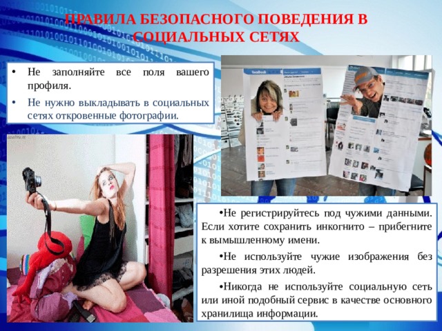 ПРАВИЛА БЕЗОПАСНОГО ПОВЕДЕНИЯ В СОЦИАЛЬНЫХ СЕТЯХ Не заполняйте все поля вашего профиля. Не нужно выкладывать в социальных сетях откровенные фотографии. Не регистрируйтесь под чужими данными. Если хотите сохранить инкогнито – прибегните к вымышленному имени. Не используйте чужие изображения без разрешения этих людей. Никогда не используйте социальную сеть или иной подобный сервис в качестве основного хранилища информации. 