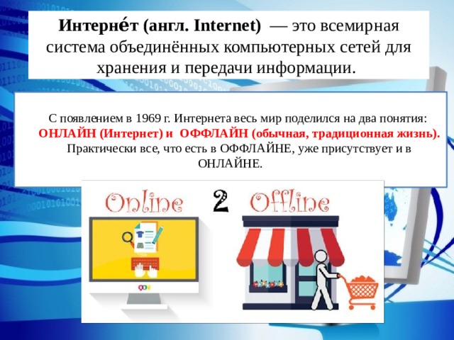 Интерне́т (англ. Internet) — это всемирная система объединённых компьютерных сетей для хранения и передачи информации. С появлением в 1969 г. Интернета весь мир поделился на два понятия: ОНЛАЙН (Интернет) и ОФФЛАЙН (обычная, традиционная жизнь). Практически все, что есть в ОФФЛАЙНЕ, уже присутствует и в ОНЛАЙНЕ. 