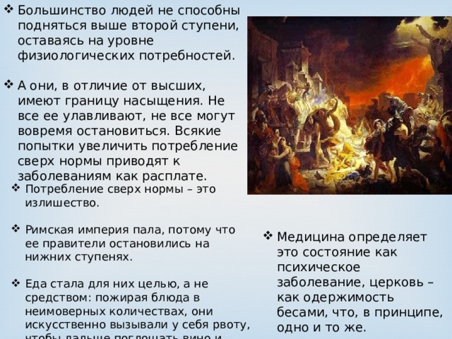 Большинство людей не способны подняться выше второй ступени, оставаясь на уровне физиологических потребностей. А они, в отличие от высших, имеют границу насыщения. Не все ее улавливают, не все могут вовремя остановиться. Всякие попытки увеличить потребление сверх нормы приводят к заболеваниям как расплате. Потребление сверх нормы – это излишество. Римская империя пала, потому что ее правители остановились на нижних ступенях. Еда стала для них целью, а не средством: пожирая блюда в неимоверных количествах, они искусственно вызывали у себя рвоту, чтобы дальше поглощать вино и продукты. Эти оргии длились сутками. Медицина определяет это состояние как психическое заболевание, церковь – как одержимость бесами, что, в принципе, одно и то же. 
