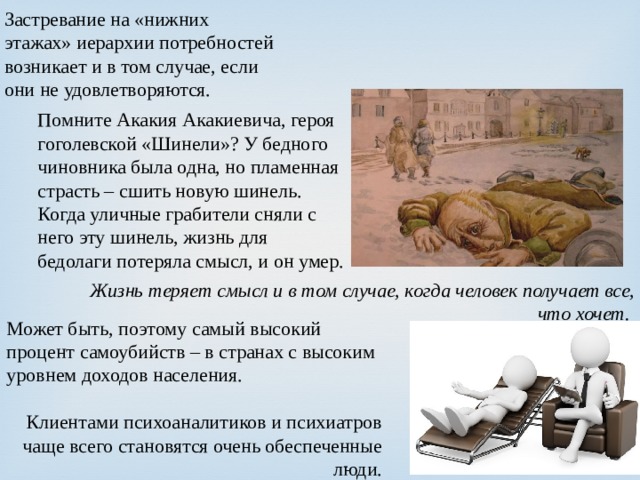 Застревание на «нижних этажах» иерархии потребностей возникает и в том случае, если они не удовлетворяются. Помните Акакия Акакиевича, героя гоголевской «Шинели»? У бедного чиновника была одна, но пламенная страсть – сшить новую шинель. Когда уличные грабители сняли с него эту шинель, жизнь для бедолаги потеряла смысл, и он умер. Жизнь теряет смысл и в том случае, когда человек получает все, что хочет. Может быть, поэтому самый высокий процент самоубийств – в странах с высоким уровнем доходов населения. Клиентами психоаналитиков и психиатров чаще всего становятся очень обеспеченные люди. 