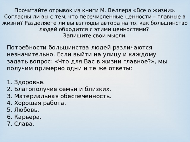 Прочитайте отрывок из книги М. Веллера «Все о жизни». Согласны ли вы с тем, что перечисленные ценности – главные в жизни? Разделяете ли вы взгляды автора на то, как большинство людей обходится с этими ценностями? Запишите свои мысли. Потребности большинства людей различаются незначительно. Если выйти на улицу и каждому задать вопрос: «Что для Вас в жизни главное?», мы получим примерно одни и те же ответы: 1. Здоровье. 2. Благополучие семьи и близких. 3. Материальная обеспеченность. 4. Хорошая работа. 5. Любовь. 6. Карьера. 7. Слава. 