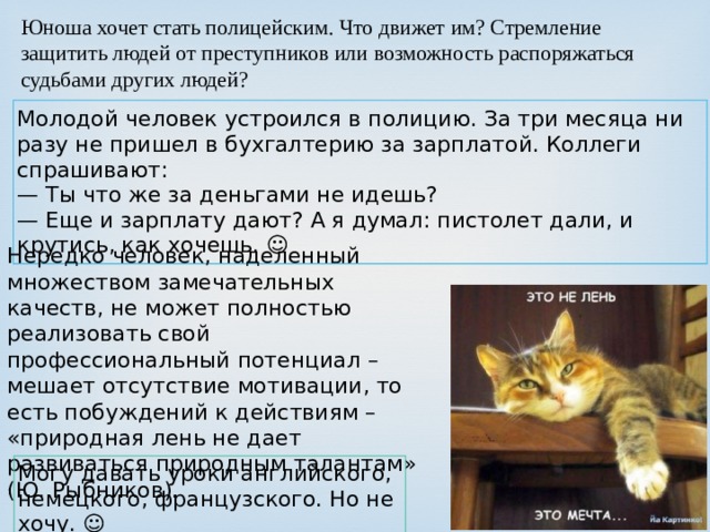 Юноша хочет стать полицейским. Что движет им? Стремление защитить людей от преступников или возможность распоряжаться судьбами других людей? Молодой человек устроился в полицию. За три месяца ни разу не пришел в бухгалтерию за зарплатой. Коллеги спрашивают:  — Ты что же за деньгами не идешь?  — Еще и зарплату дают? А я думал: пистолет дали, и крутись, как хочешь. ☺ Нередко человек, наделенный множеством замечательных качеств, не может полностью реализовать свой профессиональный потенциал – мешает отсутствие мотивации, то есть побуждений к действиям – «природная лень не дает развиваться природным талантам» (Ю. Рыбников). Могу давать уроки английского, немецкого, французского. Но не хочу. ☺ 