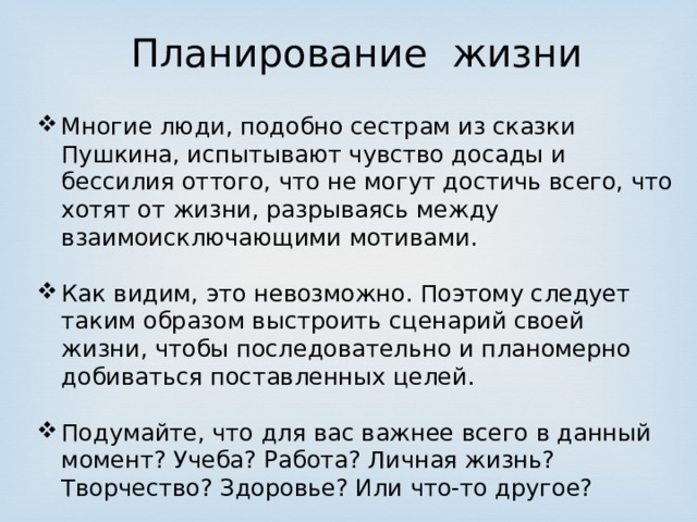 Планирование жизни Многие люди, подобно сестрам из сказки Пушкина, испытывают чувство досады и бессилия оттого, что не могут достичь всего, что хотят от жизни, разрываясь между взаимоисключающими мотивами. Как видим, это невозможно. Поэтому следует таким образом выстроить сценарий своей жизни, чтобы последовательно и планомерно добиваться поставленных целей. Подумайте, что для вас важнее всего в данный момент? Учеба? Работа? Личная жизнь? Творчество? Здоровье? Или что-то другое? 