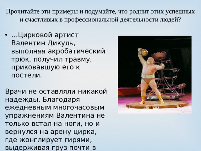 Прочитайте эти примеры и подумайте, что роднит этих успешных и счастливых в профессиональной деятельности людей? … Цирковой артист Валентин Дикуль, выполняя акробатический трюк, получил травму, приковавшую его к постели. Врачи не оставляли никакой надежды. Благодаря ежедневным многочасовым упражнениям Валентина не только встал на ноги, но и вернулся на арену цирка, где жонглирует гирями, выдерживая груз почти в тонну. 