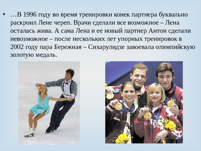 … В 1996 году во время тренировки конек партнера буквально раскроил Лене череп. Врачи сделали все возможное – Лена осталась жива. А сама Лена и ее новый партнер Антон сделали невозможное – после нескольких лет упорных тренировок в 2002 году пара Бережная – Сихарулидзе завоевала олимпийскую золотую медаль. 