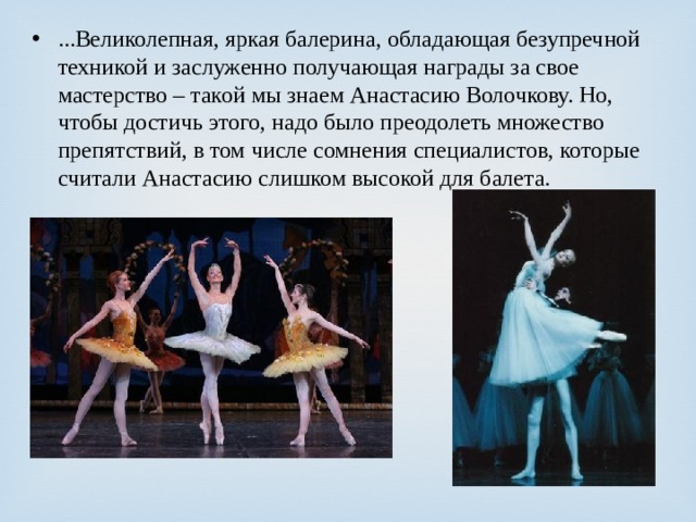 ...Великолепная, яркая балерина, обладающая безупречной техникой и заслуженно получающая награды за свое мастерство – такой мы знаем Анастасию Волочкову. Но, чтобы достичь этого, надо было преодолеть множество препятствий, в том числе сомнения специалистов, которые считали Анастасию слишком высокой для балета. 