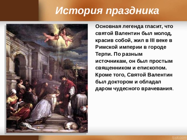 История праздника Основная легенда гласит, что святой Валентин был молод, красив собой, жил в III веке в Римской империи в городе Терпи. По разным источникам, он был простым священником и епископом. Кроме того, Святой Валентин был доктором и обладал даром чудесного врачевания .  