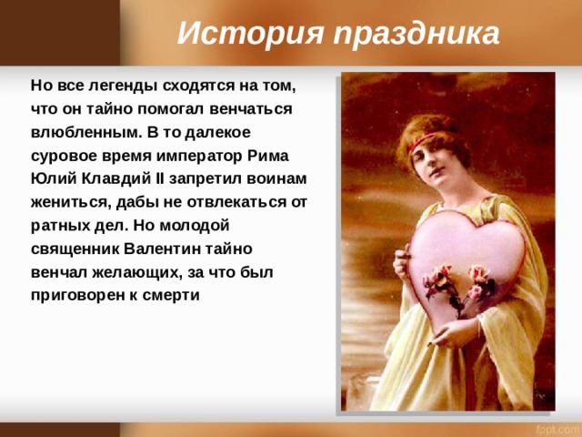 История праздника Но все легенды сходятся на том, что он тайно помогал венчаться влюбленным. В то далекое суровое время император Рима Юлий Клавдий II запретил воинам жениться, дабы не отвлекаться от ратных дел. Но молодой священник Валентин тайно венчал желающих, за что был приговорен к смерти  