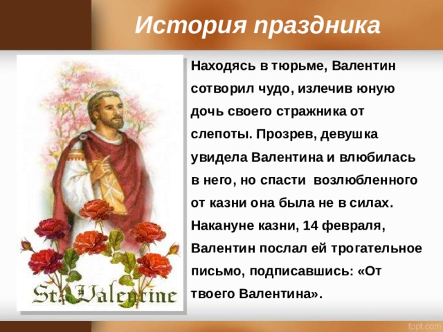 История праздника Находясь в тюрьме, Валентин сотворил чудо, излечив юную дочь своего стражника от слепоты. Прозрев, девушка увидела Валентина и влюбилась в него, но спасти возлюбленного от казни она была не в силах. Накануне казни, 14 февраля, Валентин послал ей трогательное письмо, подписавшись: «От твоего Валентина».   