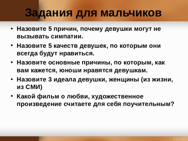 Задания для мальчиков Назовите 5 причин, почему девушки могут не вызывать симпатии. Назовите 5 качеств девушек, по которым они всегда будут нравиться. Назовите основные причины, по которым, как вам кажется, юноши нравятся девушкам. Назовите 3 идеала девушки, женщины (из жизни, из СМИ) Какой фильм о любви, художественное произведение считаете для себя поучительным?  