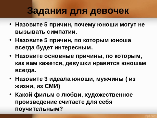 Задания для девочек Назовите 5 причин, почему юноши могут не вызывать симпатии. Назовите 5 причин, по которым юноша всегда будет интересным. Назовите основные причины, по которым, как вам кажется, девушки нравятся юношам всегда. Назовите 3 идеала юноши, мужчины ( из жизни, из СМИ) Какой фильм о любви, художественное произведение считаете для себя поучительным?  