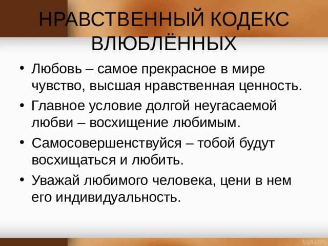 НРАВСТВЕННЫЙ КОДЕКС ВЛЮБЛЁННЫХ   Любовь – самое прекрасное в мире чувство, высшая нравственная ценность. Главное условие долгой неугасаемой любви – восхищение любимым. Самосовершенствуйся – тобой будут восхищаться и любить. Уважай любимого человека, цени в нем его индивидуальность.  