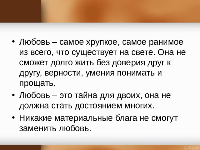 Любовь – самое хрупкое, самое ранимое из всего, что существует на свете. Она не сможет долго жить без доверия друг к другу, верности, умения понимать и прощать. Любовь – это тайна для двоих, она не должна стать достоянием многих. Никакие материальные блага не смогут заменить любовь.  